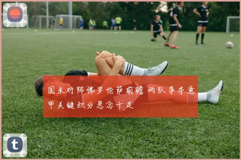 国米对阵佛罗伦萨前瞻 两队争夺意甲关键积分悬念十足