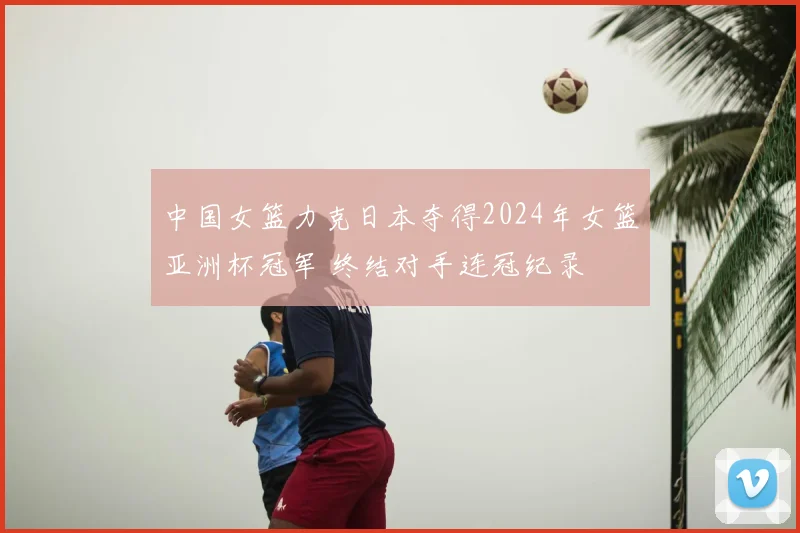 中国女篮力克日本夺得2024年女篮亚洲杯冠军 终结对手连冠纪录