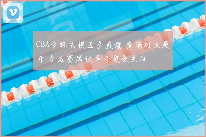 CBA今晚央视五套直播 多场对决展开 季后赛席位争夺更受关注