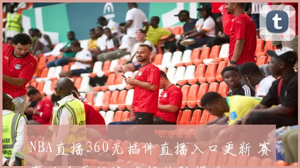NBA直播360无插件直播入口更新 赛事观看更便捷 直播体验提升