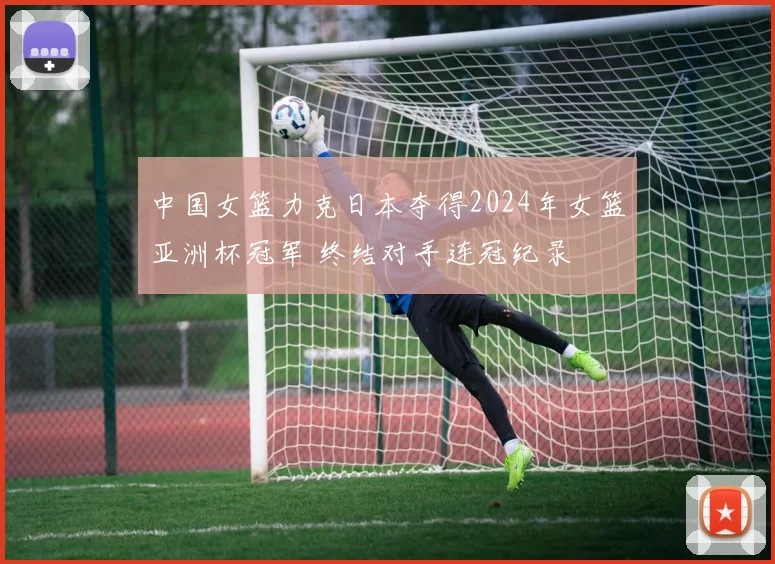 中国女篮力克日本夺得2024年女篮亚洲杯冠军 终结对手连冠纪录