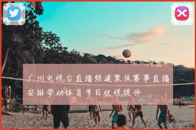 广州电视台直播频道聚焦赛事直播安排带动体育节目收视提升