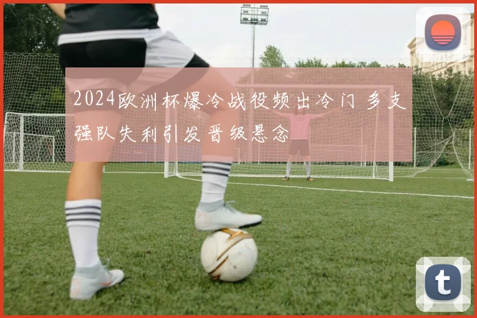 2024欧洲杯爆冷战役频出冷门 多支强队失利引发晋级悬念