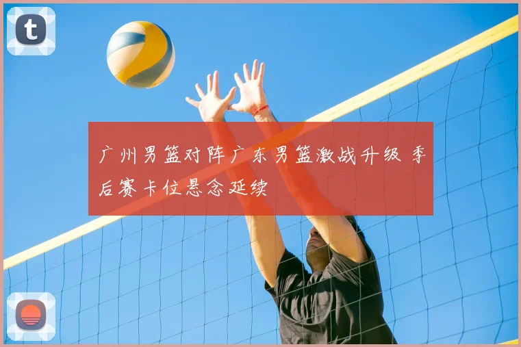 广州男篮对阵广东男篮激战升级 季后赛卡位悬念延续