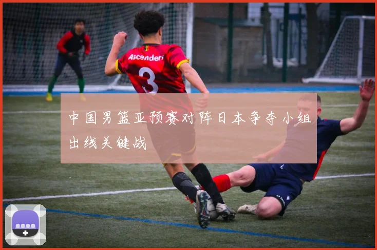 中国男篮亚预赛对阵日本争夺小组出线关键战