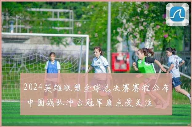 2024英雄联盟全球总决赛赛程公布 中国战队冲击冠军看点受关注
