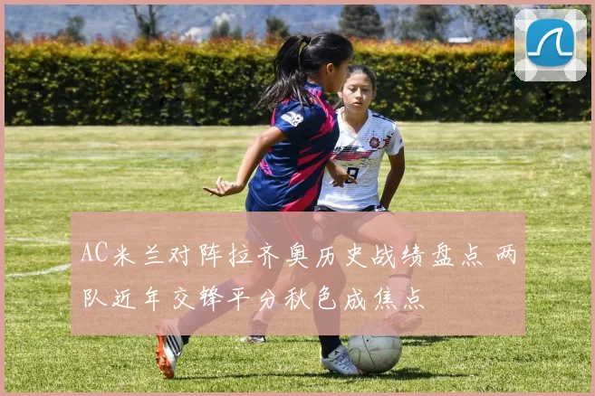 AC米兰对阵拉齐奥历史战绩盘点 两队近年交锋平分秋色成焦点