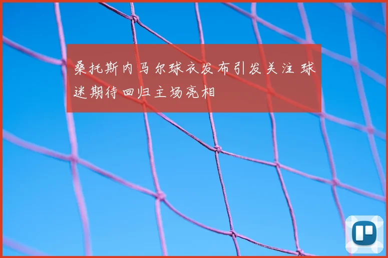 桑托斯内马尔球衣发布引发关注 球迷期待回归主场亮相