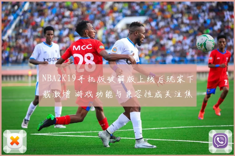 NBA2K19手机版破解版上线后玩家下载激增 游戏功能与兼容性成关注焦点