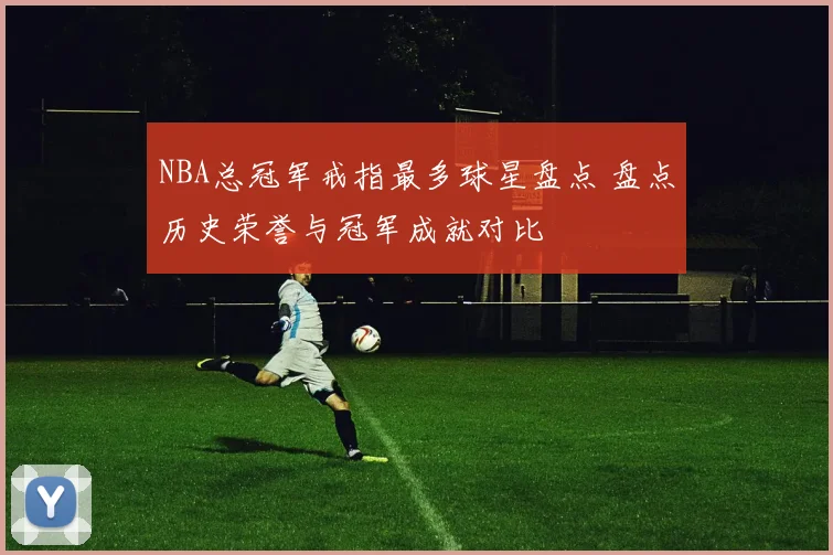 NBA总冠军戒指最多球星盘点 盘点历史荣誉与冠军成就对比
