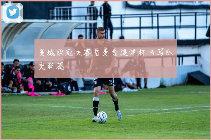 曼城欧冠决赛首秀告捷捧杯书写队史新篇