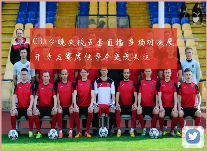 CBA今晚央视五套直播 多场对决展开 季后赛席位争夺更受关注