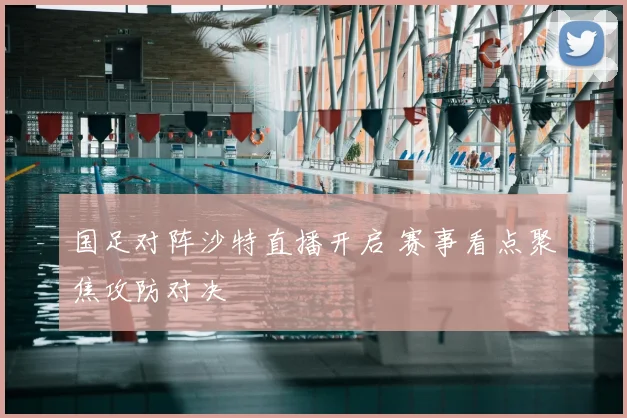 国足对阵沙特直播开启 赛事看点聚焦攻防对决