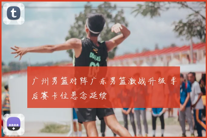 广州男篮对阵广东男篮激战升级 季后赛卡位悬念延续